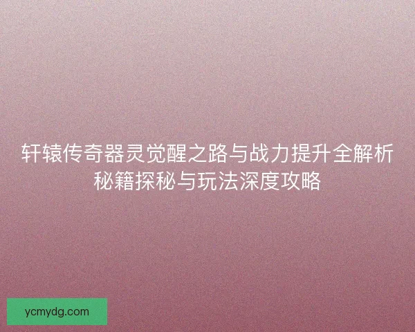 轩辕传奇器灵觉醒之路与战力提升全解析秘籍探秘与玩法深度攻略