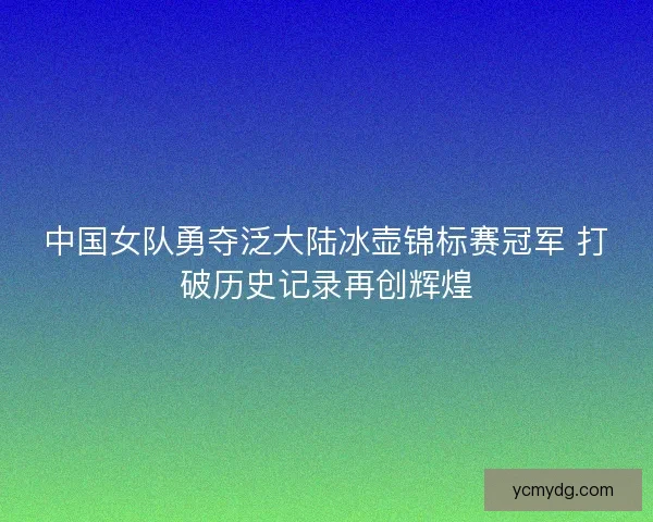 中国女队勇夺泛大陆冰壶锦标赛冠军 打破历史记录再创辉煌