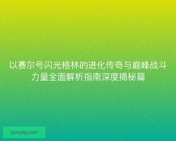 以赛尔号闪光格林的进化传奇与巅峰战斗力量全面解析指南深度揭秘篇
