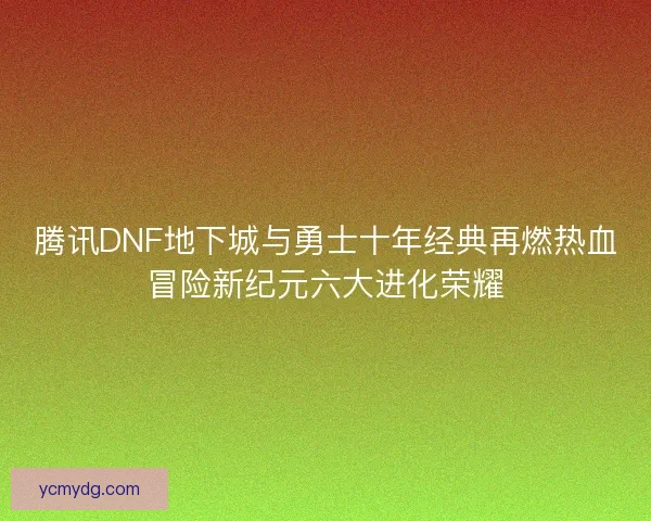 腾讯DNF地下城与勇士十年经典再燃热血冒险新纪元六大进化荣耀