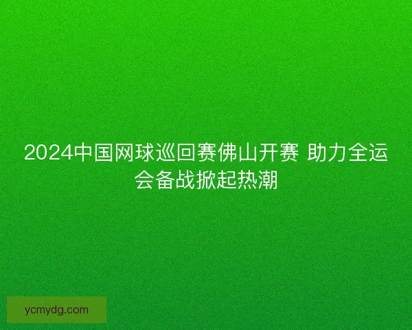 2024中国网球巡回赛佛山开赛 助力全运会备战掀起热潮 2024中国网球巡回赛佛山开赛 助力全运会备战掀起热潮