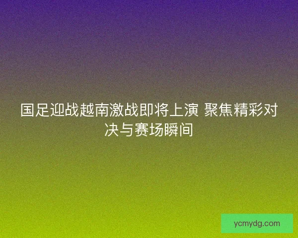 国足迎战越南激战即将上演 聚焦精彩对决与赛场瞬间 国足迎战越南激战即将上演 聚焦精彩对决与赛场瞬间