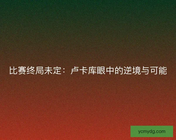 比赛终局未定:卢卡库眼中的逆境与可能 比赛终局未定:卢卡库眼中的逆境与可能