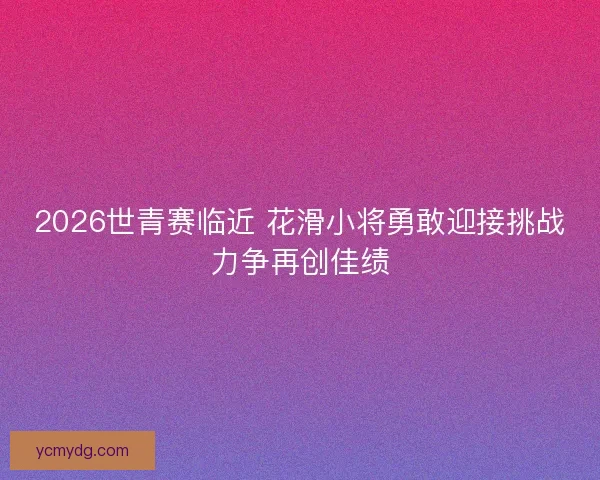 2026世青赛临近 花滑小将勇敢迎接挑战力争再创佳绩 2026世青赛临近 花滑小将勇敢迎接挑战力争再创佳绩