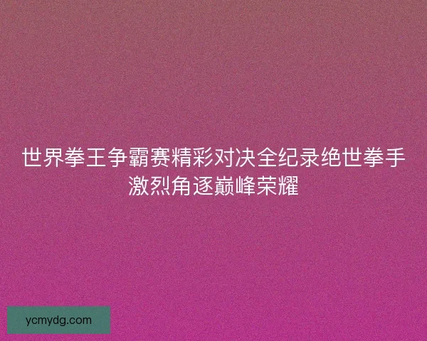 世界拳王争霸赛精彩对决全纪录绝世拳手激烈角逐巅峰荣耀 世界拳王争霸赛精彩对决全纪录绝世拳手激烈角逐巅峰荣耀
