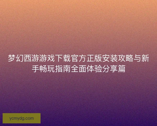 梦幻西游游戏下载官方正版安装攻略与新手畅玩指南全面体验分享篇 梦幻西游游戏下载官方正版安装攻略与新手畅玩指南全面体验分享篇
