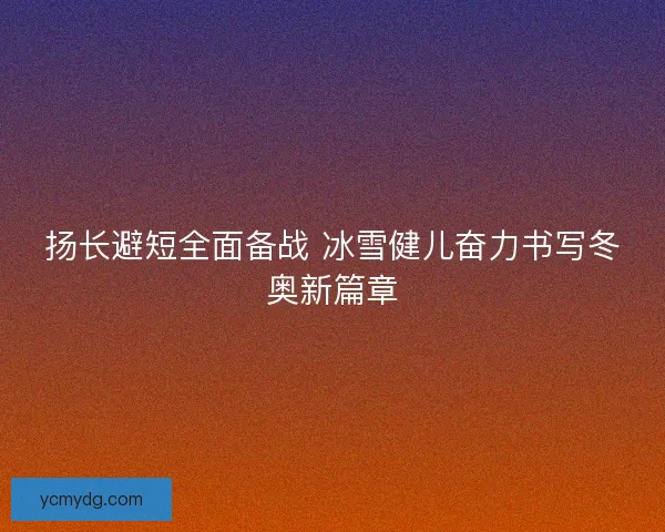扬长避短全面备战 冰雪健儿奋力书写冬奥新篇章 扬长避短全面备战 冰雪健儿奋力书写冬奥新篇章