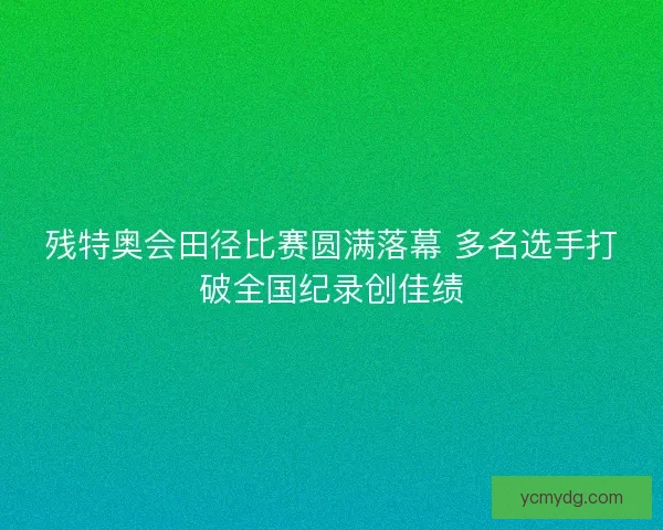残特奥会田径比赛圆满落幕 多名选手打破全国纪录创佳绩 残特奥会田径比赛圆满落幕 多名选手打破全国纪录创佳绩