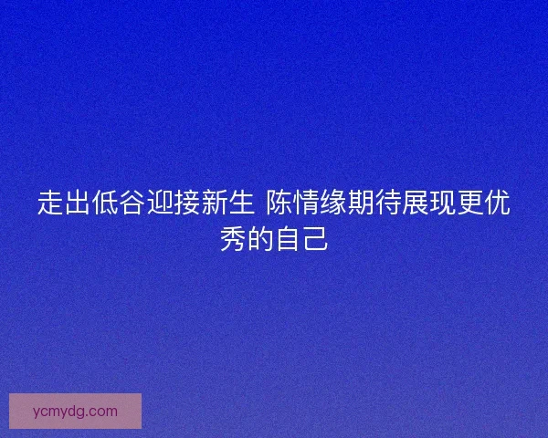 走出低谷迎接新生 陈情缘期待展现更优秀的自己 走出低谷迎接新生 陈情缘期待展现更优秀的自己