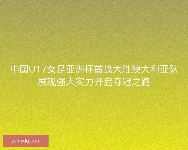 中国U17女足亚洲杯首战大胜澳大利亚队展现强大实力开启夺冠之路 中国U17女足亚洲杯首战大胜澳大利亚队展现强大实力开启夺冠之路
