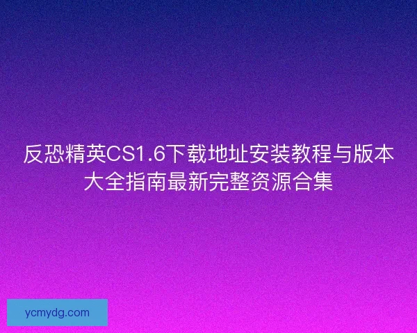 反恐精英CS1.6下载地址安装教程与版本大全指南最新完整资源合集 反恐精英CS1.6下载地址安装教程与版本大全指南最新完整资源合集