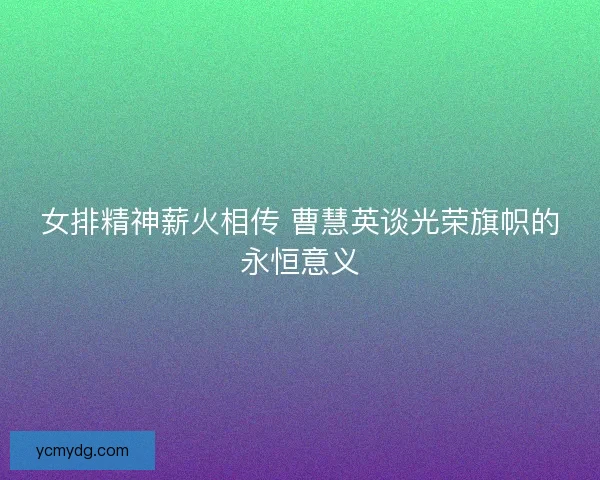 女排精神薪火相传 曹慧英谈光荣旗帜的永恒意义 女排精神薪火相传 曹慧英谈光荣旗帜的永恒意义