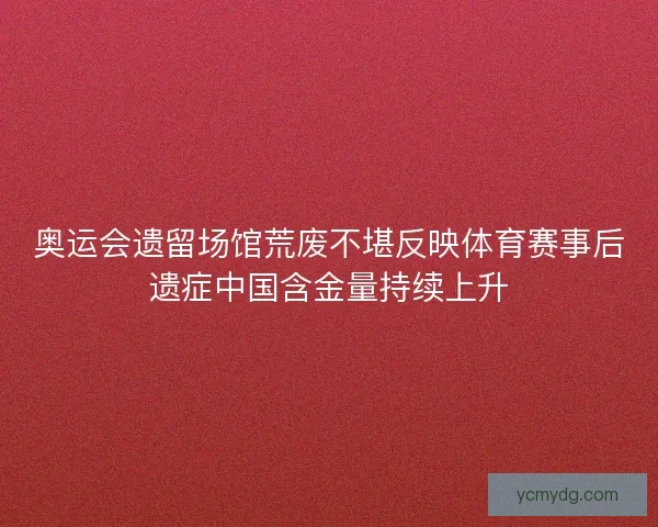 奥运会遗留场馆荒废不堪反映体育赛事后遗症中国含金量持续上升 奥运会遗留场馆荒废不堪反映体育赛事后遗症中国含金量持续上升