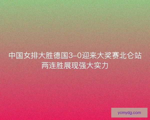 中国女排大胜德国3-0迎来大奖赛北仑站两连胜展现强大实力 中国女排大胜德国3-0迎来大奖赛北仑站两连胜展现强大实力