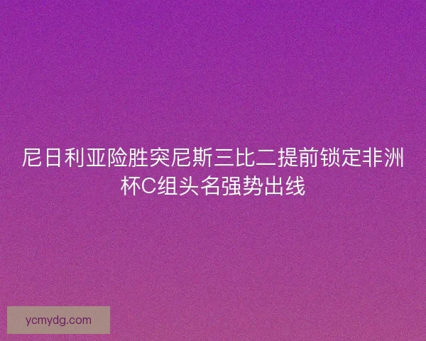 尼日利亚险胜突尼斯三比二提前锁定非洲杯C组头名强势出线